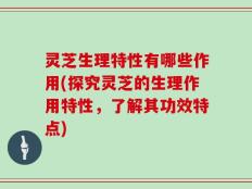灵芝生理特性有哪些作用(探究灵芝的生理作用特性，了解其功效特点)