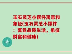 玉石灵芝小摆件寓意和象征(玉石灵芝小摆件：寓意品质生活，象征财富和健康)