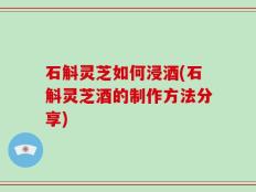 石斛灵芝如何浸酒(石斛灵芝酒的制作方法分享)
