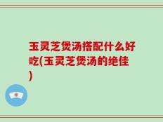 玉灵芝煲汤搭配什么好吃(玉灵芝煲汤的绝佳)