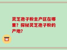 灵芝孢子粉主产区在哪里？探秘灵芝孢子粉的产地？