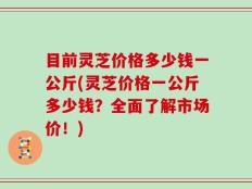 目前灵芝价格多少钱一公斤(灵芝价格一公斤多少钱？全面了解市场价！)