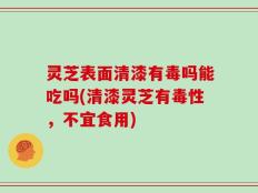 灵芝表面清漆有毒吗能吃吗(清漆灵芝有毒性，不宜食用)
