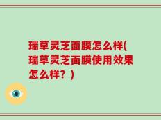 瑞草灵芝面膜怎么样(瑞草灵芝面膜使用效果怎么样？)