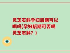 灵芝石斛孕妇后期可以喝吗(孕妇后期可否喝灵芝石斛？)