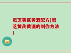 灵芝黄芪黄酒配方(灵芝黄芪黄酒的制作方法)