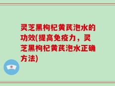 灵芝黑枸杞黄芪泡水的功效(提高免疫力，灵芝黑枸杞黄芪泡水正确方法)