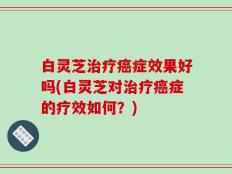 白灵芝治疗癌症效果好吗(白灵芝对治疗癌症的疗效如何？)