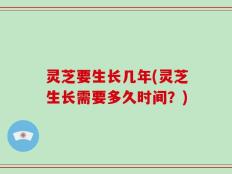 灵芝要生长几年(灵芝生长需要多久时间？)