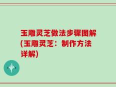玉雕灵芝做法步骤图解(玉雕灵芝：制作方法详解)