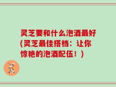 灵芝要和什么泡酒最好(灵芝最佳搭档：让你惊艳的泡酒配伍！)