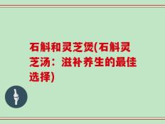 石斛和灵芝煲(石斛灵芝汤：滋补养生的最佳选择)