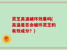 灵芝高温破坏效果吗(高温是否会破坏灵芝的有效成分？)
