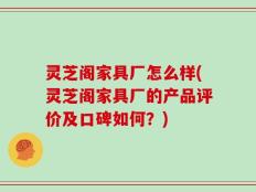 灵芝阁家具厂怎么样(灵芝阁家具厂的产品评价及口碑如何？)