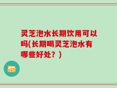 灵芝泡水长期饮用可以吗(长期喝灵芝泡水有哪些好处？)