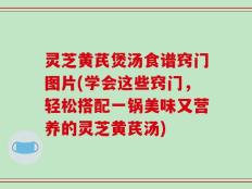 灵芝黄芪煲汤食谱窍门图片(学会这些窍门，轻松搭配一锅美味又营养的灵芝黄芪汤)