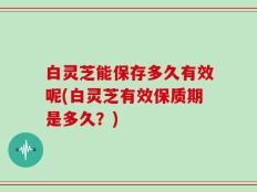白灵芝能保存多久有效呢(白灵芝有效保质期是多久？)