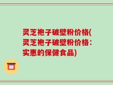 灵芝袍子破壁粉价格(灵芝袍子破壁粉价格：实惠的保健食品)