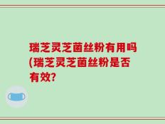 瑞芝灵芝菌丝粉有用吗(瑞芝灵芝菌丝粉是否有效？