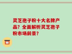 灵芝孢子粉十大名牌产品？全面解析灵芝孢子粉市场前景？