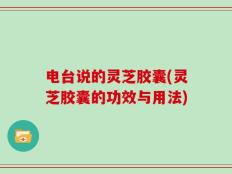 电台说的灵芝胶囊(灵芝胶囊的功效与用法)