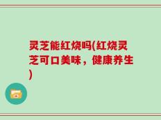 灵芝能红烧吗(红烧灵芝可口美味，健康养生)
