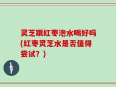 灵芝跟红枣泡水喝好吗(红枣灵芝水是否值得尝试？)