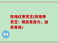 玫瑰红枣灵芝(玫瑰枣灵芝：提高免疫力，滋养身体)
