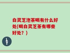 白灵芝泡茶喝有什么好处(喝白灵芝茶有哪些好处？)