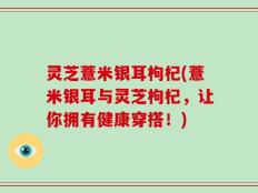 灵芝薏米银耳枸杞(薏米银耳与灵芝枸杞，让你拥有健康穿搭！)