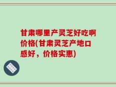 甘肃哪里产灵芝好吃啊价格(甘肃灵芝产地口感好，价格实惠)