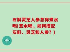 石斛灵芝人参怎样煮水喝(煮水喝，如何搭配石斛、灵芝和人参？)