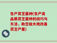 生产灵芝菌种(生产高品质灵芝菌种的技巧与方法，助您极大地改善灵芝产量)