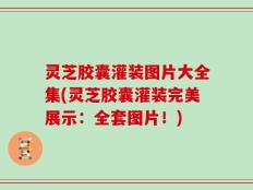 灵芝胶囊灌装图片大全集(灵芝胶囊灌装完美展示：全套图片！)