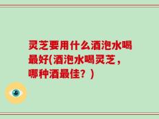 灵芝要用什么酒泡水喝最好(酒泡水喝灵芝，哪种酒最佳？)