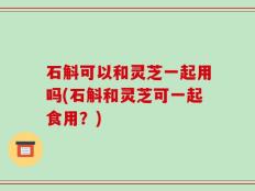石斛可以和灵芝一起用吗(石斛和灵芝可一起食用？)