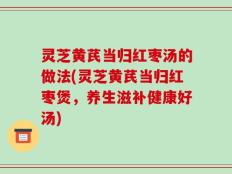 灵芝黄芪当归红枣汤的做法(灵芝黄芪当归红枣煲，养生滋补健康好汤)