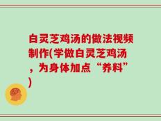 白灵芝鸡汤的做法视频制作(学做白灵芝鸡汤，为身体加点“养料”)
