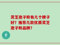 灵芝孢子粉有几个牌子好？推荐几款优质灵芝孢子粉品牌？