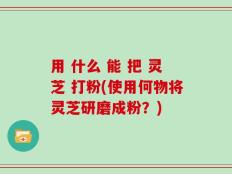 用 什么 能 把 灵芝 打粉(使用何物将灵芝研磨成粉？)