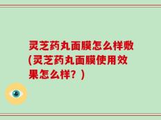 灵芝药丸面膜怎么样敷(灵芝药丸面膜使用效果怎么样？)