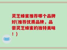 灵芝蜂蜜推荐哪个品牌好(推荐优质品牌，品尝灵芝蜂蜜的独特美味！)