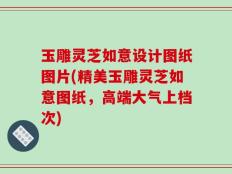 玉雕灵芝如意设计图纸图片(精美玉雕灵芝如意图纸，高端大气上档次)
