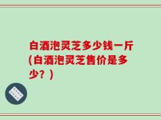 白酒泡灵芝多少钱一斤(白酒泡灵芝售价是多少？)