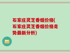 石家庄灵芝香烟价格(石家庄灵芝香烟价格走势最新分析)