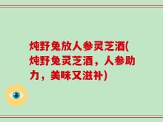 炖野兔放人参灵芝酒(炖野兔灵芝酒，人参助力，美味又滋补)