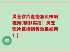 灵芝饮片直播怎么样啊视频(精彩实拍：灵芝饮片直播销售效果如何？)