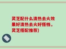 灵芝配什么清热去火效果好清热去火好搭档，灵芝搭配推荐)