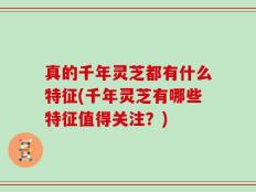 真的千年灵芝都有什么特征(千年灵芝有哪些特征值得关注？)