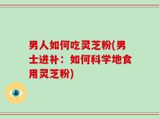 男人如何吃灵芝粉(男士进补：如何科学地食用灵芝粉)
